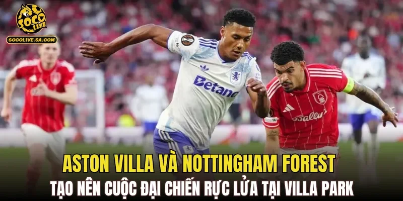 Aston Villa và Nottingham Forest tạo nên cuộc đại chiến rực lửa tại Villa Park