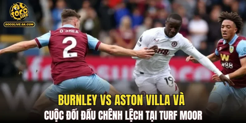 Burnley Vs Aston Villa và cuộc đối đầu chênh lệch tại Turf Moor