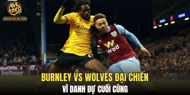 Burnley vs Wolves đại chiến vì danh dự cuối cùng