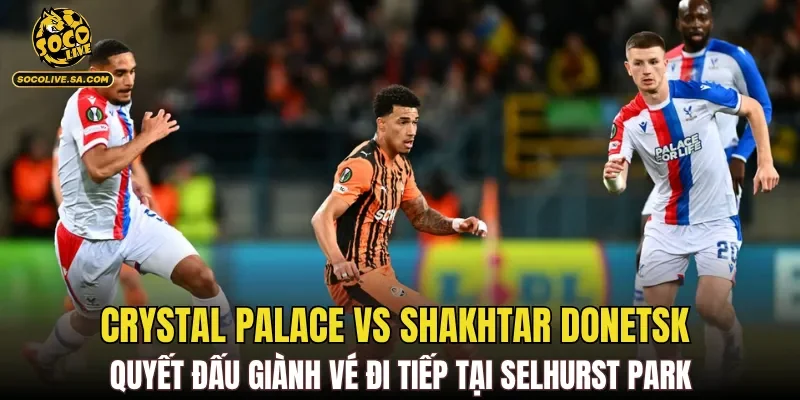Crystal Palace vs Shakhtar Donetsk quyết đấu giành vé đi tiếp tại Selhurst Park