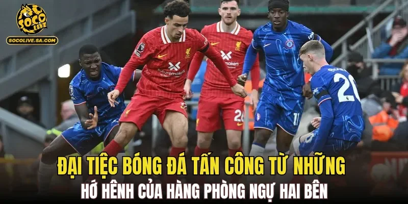 Đại tiệc bóng đá tấn công từ những hớ hênh của hàng phòng ngự hai bên
