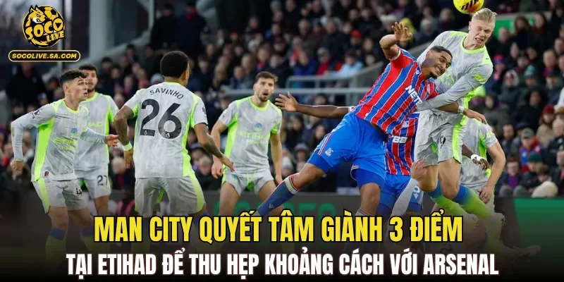 Man City quyết tâm giành 3 điểm tại Etihad để thu hẹp khoảng cách với Arsenal