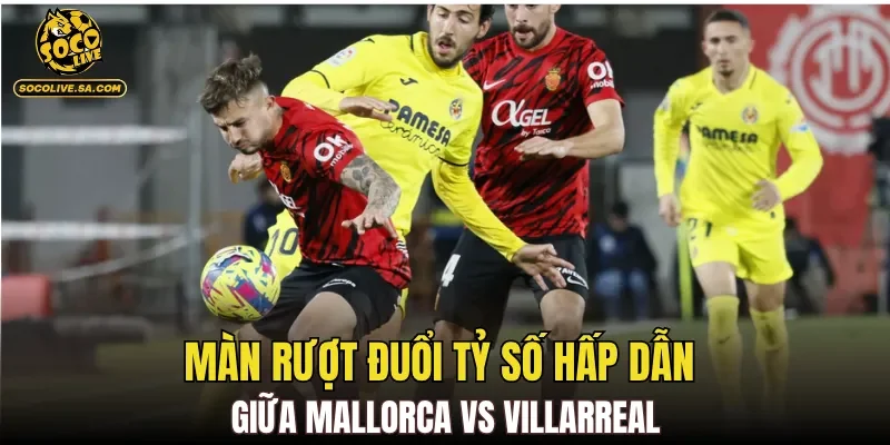 Màn rượt đuổi tỷ số hấp dẫn giữa Mallorca Vs Villarreal