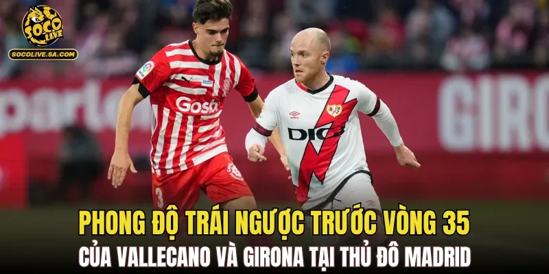 Phong độ trái ngược trước vòng 35 của Vallecano và Girona tại thủ đô Madrid