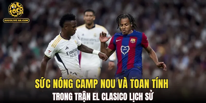 Sức nóng Camp Nou và toan tính trong trận El Clasico lịch sử
