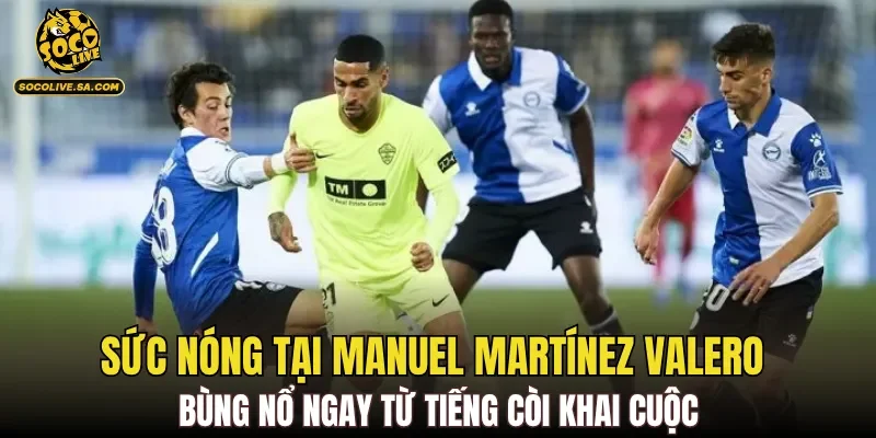 Sức nóng tại Manuel Martínez Valero bùng nổ ngay từ tiếng còi khai cuộc
