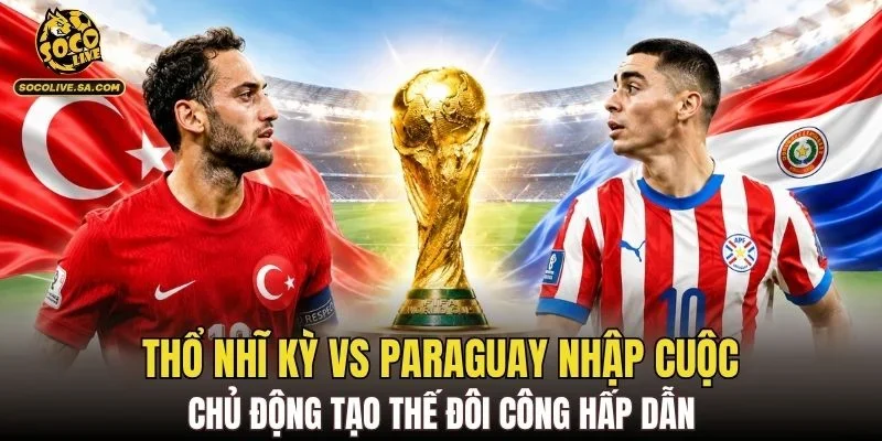 Thổ Nhĩ Kỳ vs Paraguay nhập cuộc chủ động tạo thế đôi công hấp dẫn
