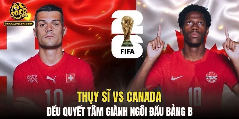 Thụy Sĩ vs Canada đều quyết tâm giành ngôi đầu bảng B