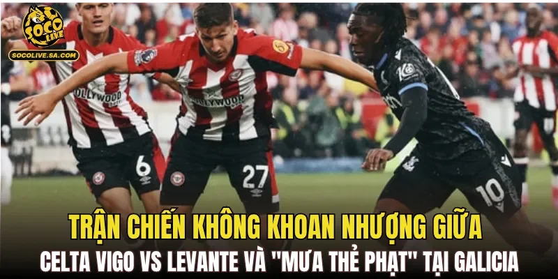Trận chiến không khoan nhượng giữa Celta Vigo vs Levante và "mưa thẻ phạt" tại Galicia