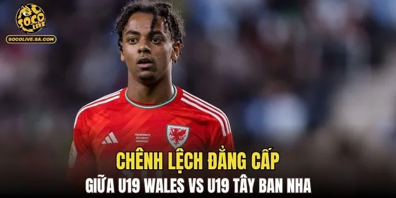 Chênh lệch đẳng cấp giữa U19 Wales vs U19 Tây Ban Nha